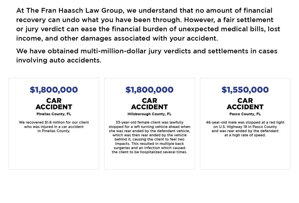 Car Accident Case Results with text: At The Fran Haasch Law Group, we understand that no amount of financial recovery can undo what you have been through. However, a fair settlement or jury verdict can ease the financial burden of unexpected medical bills, lost income, and other damages associated with your accident.
We have obtained multi-million-dollar jury verdicts and settlements in cases involving auto accidents.